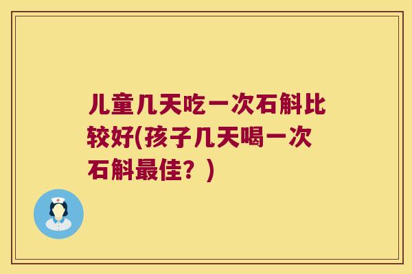 儿童几天吃一次石斛比较好(孩子几天喝一次石斛最佳？)