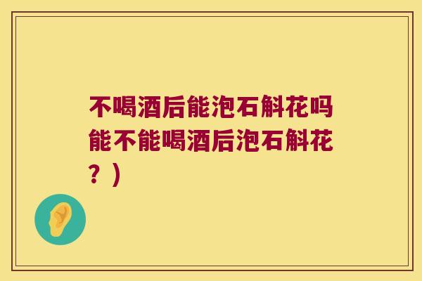 不喝酒后能泡石斛花吗能不能喝酒后泡石斛花？)