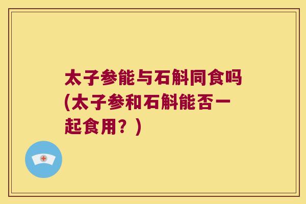 太子参能与石斛同食吗(太子参和石斛能否一起食用？)