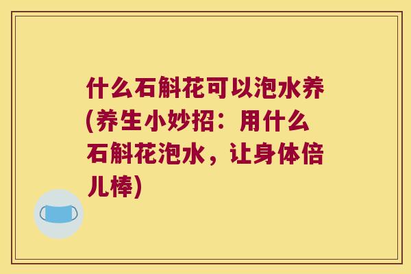 什么石斛花可以泡水养(养生小妙招：用什么石斛花泡水，让身体倍儿棒)