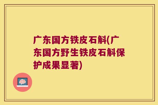 广东国方铁皮石斛(广东国方野生铁皮石斛保护成果显著)