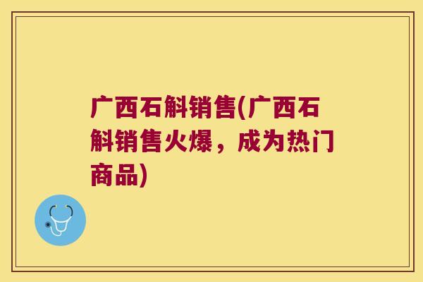 广西石斛销售(广西石斛销售火爆，成为热门商品)