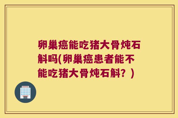 卵巢癌能吃猪大骨炖石斛吗(卵巢癌患者能不能吃猪大骨炖石斛？)