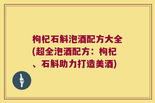 枸杞石斛泡酒配方大全(超全泡酒配方：枸杞、石斛助力打造美酒)