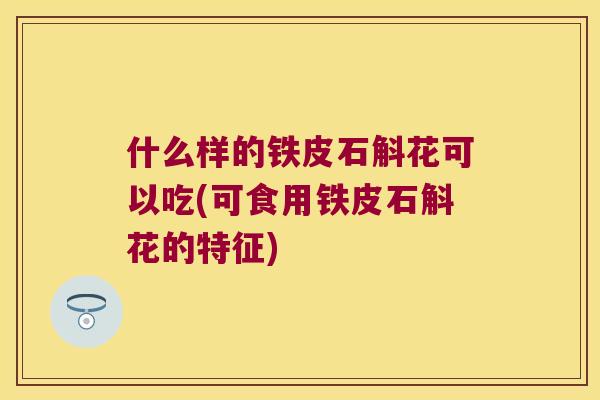 什么样的铁皮石斛花可以吃(可食用铁皮石斛花的特征)
