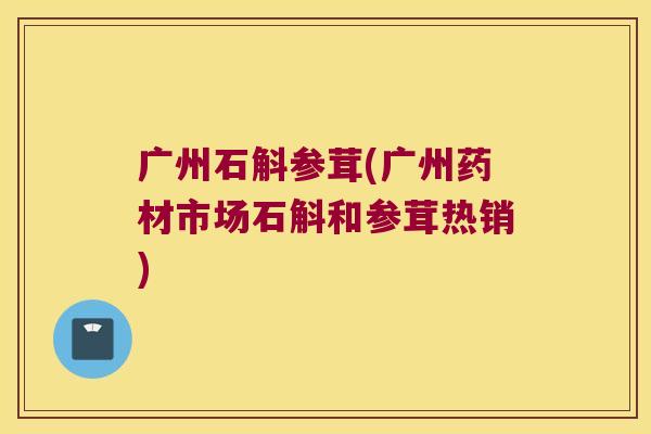 广州石斛参茸(广州药材市场石斛和参茸热销)