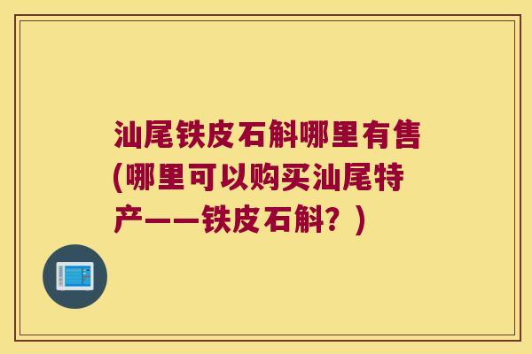 汕尾铁皮石斛哪里有售(哪里可以购买汕尾特产——铁皮石斛？)