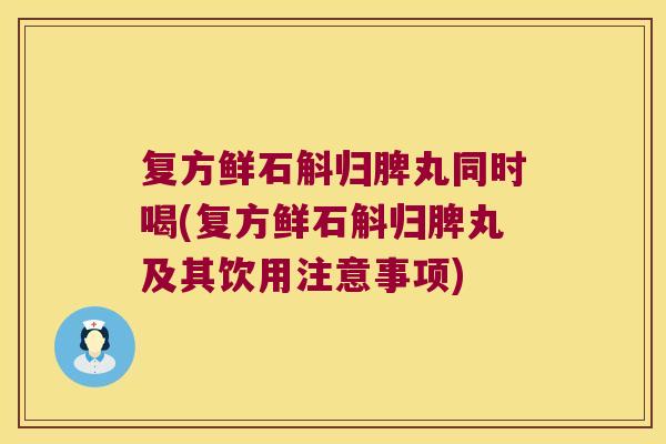 复方鲜石斛归脾丸同时喝(复方鲜石斛归脾丸及其饮用注意事项)