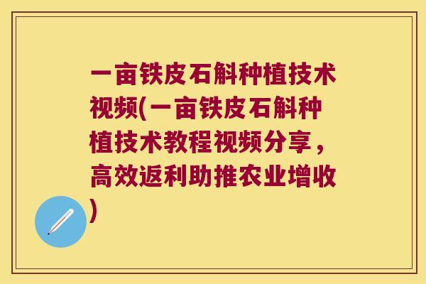 一亩铁皮石斛种植技术视频(一亩铁皮石斛种植技术教程视频分享，高效返利助推农业增收)