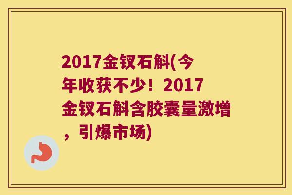 2017金钗石斛(今年收获不少！2017金钗石斛含胶囊量激增，引爆市场)