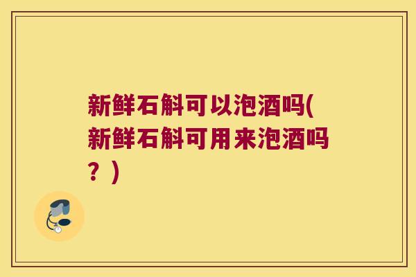 新鲜石斛可以泡酒吗(新鲜石斛可用来泡酒吗？)