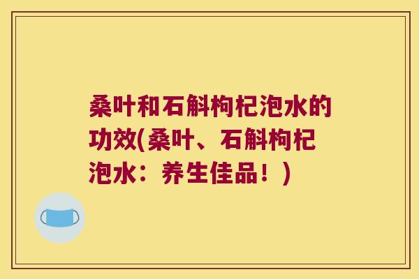 桑叶和石斛枸杞泡水的功效(桑叶、石斛枸杞泡水：养生佳品！)