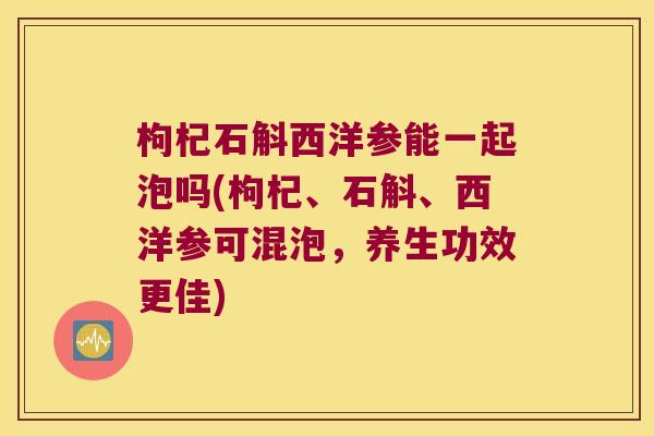 枸杞石斛西洋参能一起泡吗(枸杞、石斛、西洋参可混泡，养生功效更佳)