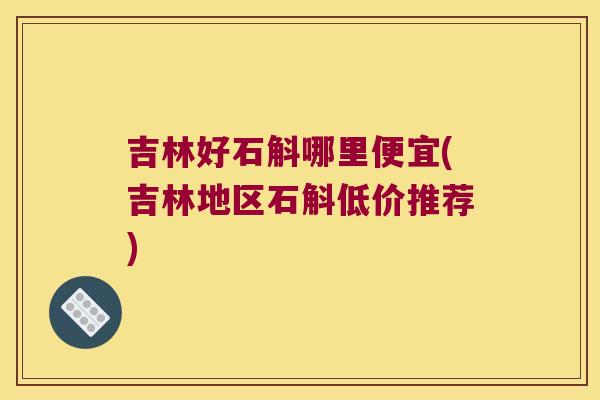 吉林好石斛哪里便宜(吉林地区石斛低价推荐)
