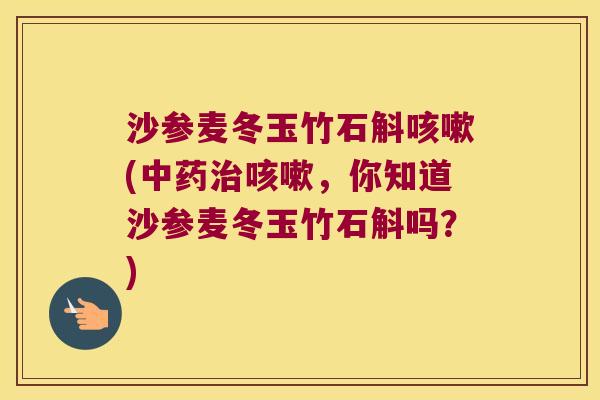 沙参麦冬玉竹石斛咳嗽(中药治咳嗽，你知道沙参麦冬玉竹石斛吗？)