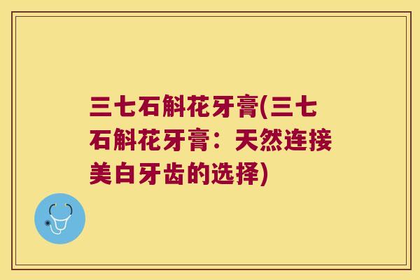 三七石斛花牙膏(三七石斛花牙膏：天然连接美白牙齿的选择)