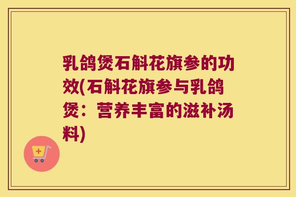 乳鸽煲石斛花旗参的功效(石斛花旗参与乳鸽煲：营养丰富的滋补汤料)
