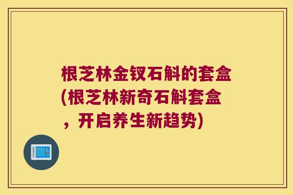 根芝林金钗石斛的套盒(根芝林新奇石斛套盒，开启养生新趋势)