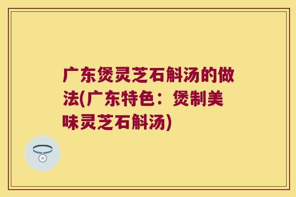 广东煲灵芝石斛汤的做法(广东特色：煲制美味灵芝石斛汤)