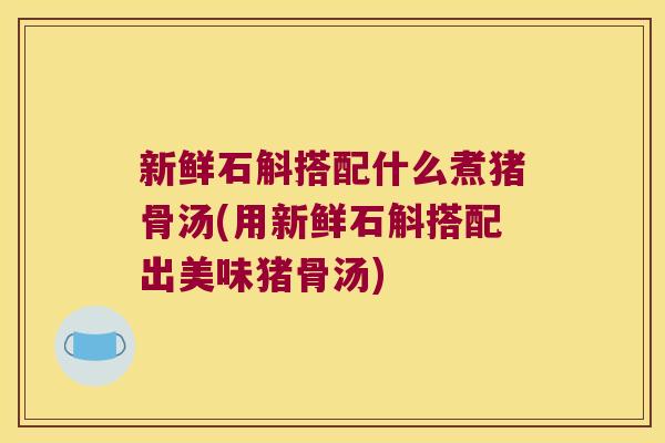 新鲜石斛搭配什么煮猪骨汤(用新鲜石斛搭配出美味猪骨汤)