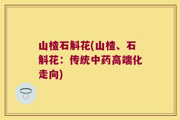 山楂石斛花(山楂、石斛花：传统中药高端化走向)