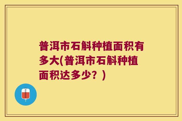 普洱市石斛种植面积有多大(普洱市石斛种植面积达多少？)
