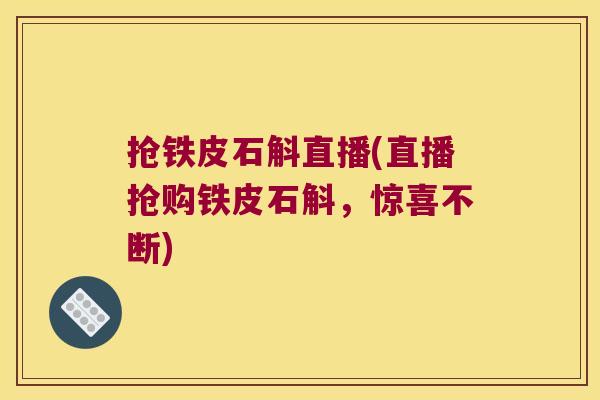 抢铁皮石斛直播(直播抢购铁皮石斛，惊喜不断)