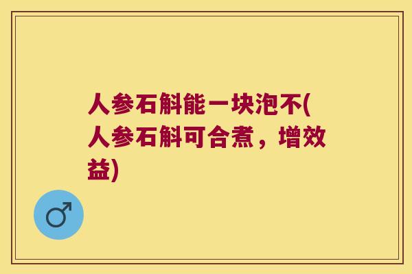 人参石斛能一块泡不(人参石斛可合煮，增效益)