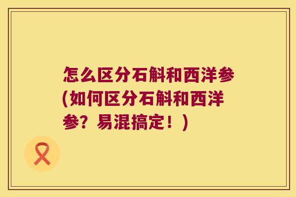 怎么区分石斛和西洋参(如何区分石斛和西洋参？易混搞定！)