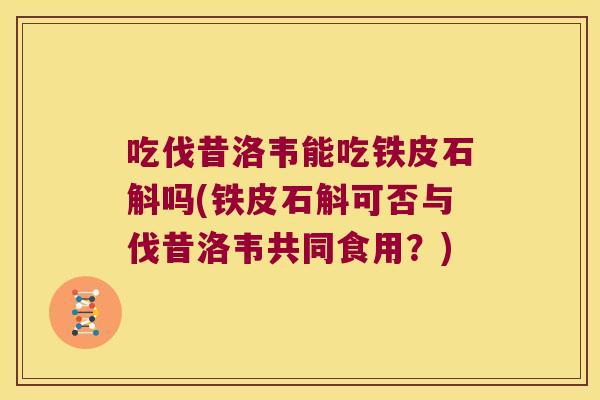 吃伐昔洛韦能吃铁皮石斛吗(铁皮石斛可否与伐昔洛韦共同食用？)
