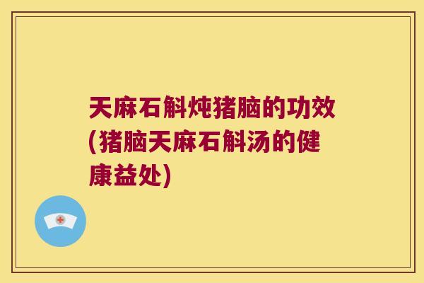 天麻石斛炖猪脑的功效(猪脑天麻石斛汤的健康益处)