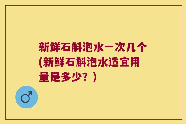 新鲜石斛泡水一次几个(新鲜石斛泡水适宜用量是多少？)