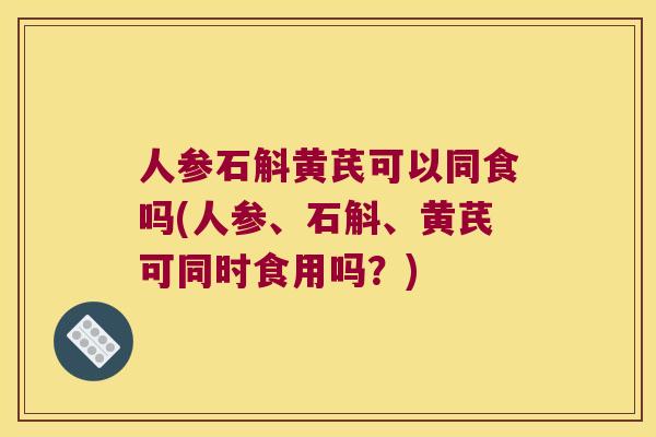 人参石斛黄芪可以同食吗(人参、石斛、黄芪可同时食用吗？)