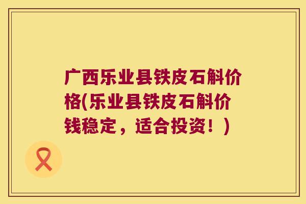 广西乐业县铁皮石斛价格(乐业县铁皮石斛价钱稳定，适合投资！)