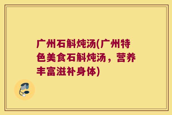 广州石斛炖汤(广州特色美食石斛炖汤，营养丰富滋补身体)