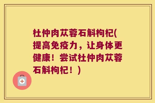 杜仲肉苁蓉石斛枸杞(提高免疫力，让身体更健康！尝试杜仲肉苁蓉石斛枸杞！)