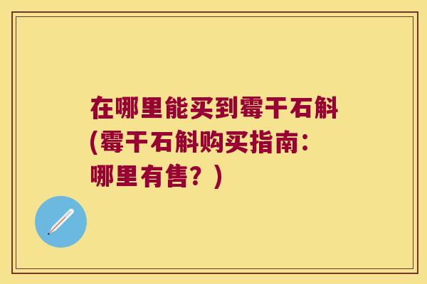 在哪里能买到霉干石斛(霉干石斛购买指南：哪里有售？)