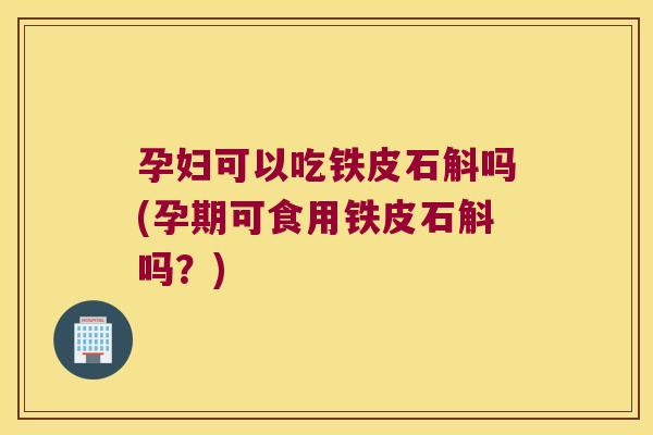 孕妇可以吃铁皮石斛吗(孕期可食用铁皮石斛吗？)