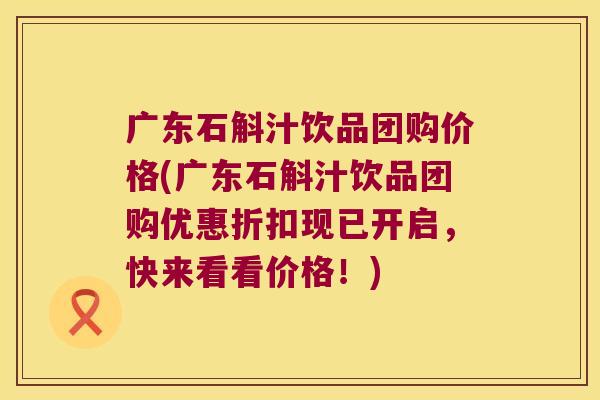 广东石斛汁饮品团购价格(广东石斛汁饮品团购优惠折扣现已开启，快来看看价格！)