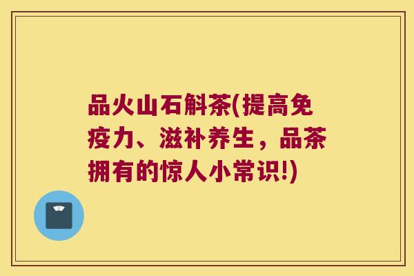 品火山石斛茶(提高免疫力、滋补养生，品茶拥有的惊人小常识!)