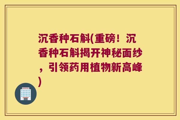 沉香种石斛(重磅！沉香种石斛揭开神秘面纱，引领药用植物新高峰)