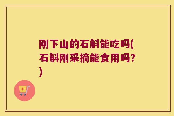 刚下山的石斛能吃吗(石斛刚采摘能食用吗？)