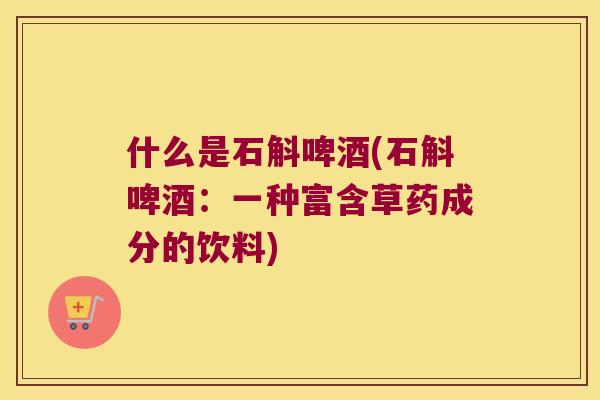 什么是石斛啤酒(石斛啤酒：一种富含草药成分的饮料)