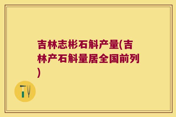 吉林志彬石斛产量(吉林产石斛量居全国前列)