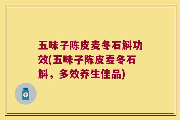 五味子陈皮麦冬石斛功效(五味子陈皮麦冬石斛，多效养生佳品)