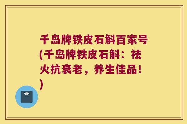 千岛牌铁皮石斛百家号(千岛牌铁皮石斛：祛火抗衰老，养生佳品！)