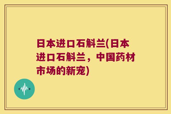 日本进口石斛兰(日本进口石斛兰，中国药材市场的新宠)