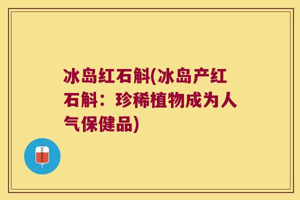 冰岛红石斛(冰岛产红石斛:珍稀植物成为人气保健品) 冰岛红石斛(冰岛产红石斛:珍稀植物成为人气保健品)