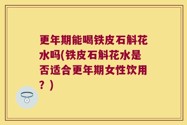 更年期能喝铁皮石斛花水吗(铁皮石斛花水是否适合更年期女性饮用？)