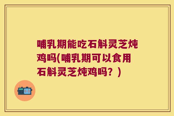 哺乳期能吃石斛灵芝炖鸡吗(哺乳期可以食用石斛灵芝炖鸡吗？)